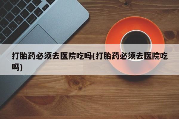 米非米索私人微信打胎药必须去医院吃吗(打胎药必须去医院吃吗)