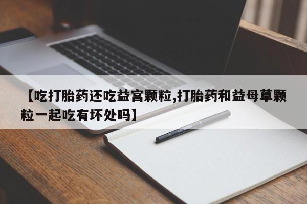 米非米索私人微信【吃打胎药还吃益宫颗粒,打胎药和益母草颗粒一起吃有坏处吗】