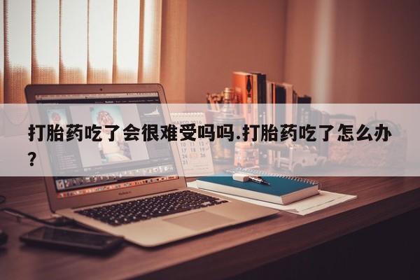 米非米索私人微信打胎药吃了会很难受吗吗.打胎药吃了怎么办？