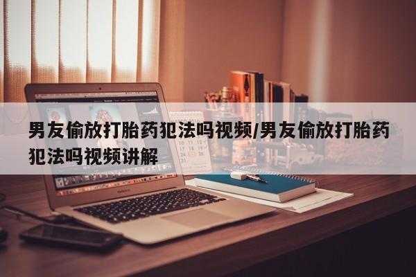 米非米索私人微信男友偷放打胎药犯法吗视频/男友偷放打胎药犯法吗视频讲解
