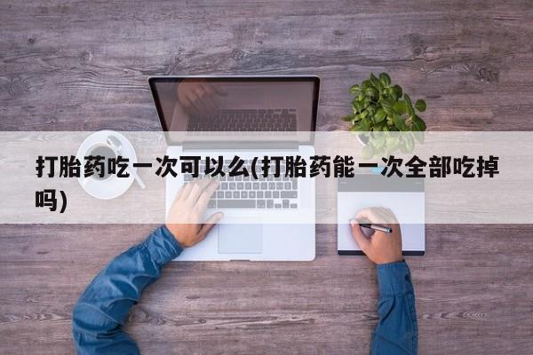 米非米索私人微信打胎药吃一次可以么(打胎药能一次全部吃掉吗)