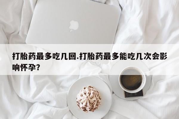 米非米索私人微信打胎药最多吃几回.打胎药最多能吃几次会影响怀孕？