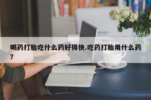 米非米索私人微信喝药打胎吃什么药好得快.吃药打胎用什么药？