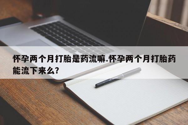 米非米索私人微信怀孕两个月打胎是药流嘛.怀孕两个月打胎药能流下来么？