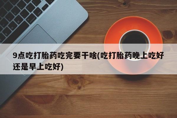 米非米索私人微信9点吃打胎药吃完要干啥(吃打胎药晚上吃好还是早上吃好)