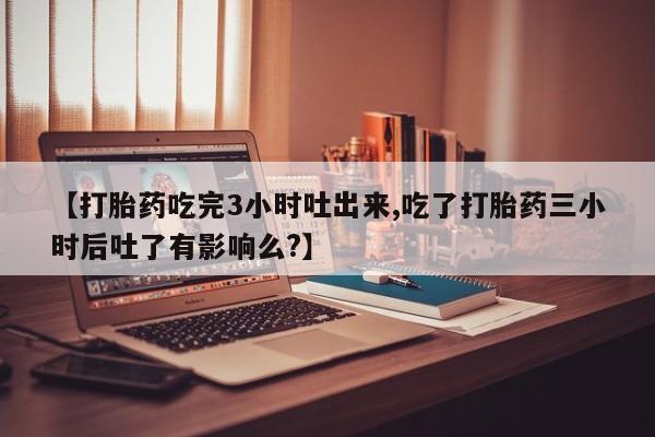 米非米索私人微信【打胎药吃完3小时吐出来,吃了打胎药三小时后吐了有影响么?】